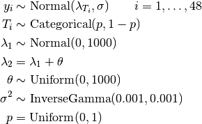 y_i &\sim \text{Normal}(\lambda_{T_i}, \sigma) \quad\quad i=1,\ldots,48 \\
T_i &\sim \text{Categorical}(p, 1 - p) \\
\lambda_1 &\sim \text{Normal}(0, 1000) \\
\lambda_2 &= \lambda_1 + \theta \\
\theta &\sim \text{Uniform}(0, 1000) \\
\sigma^2 &\sim \text{InverseGamma}(0.001, 0.001) \\
p &= \text{Uniform}(0, 1)